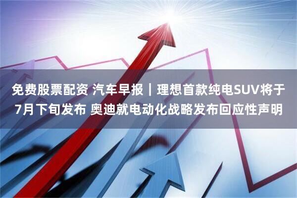 免费股票配资 汽车早报｜理想首款纯电SUV将于7月下旬发布 奥迪就电动化战略发布回应性声明