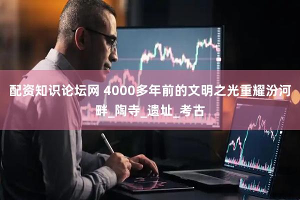 配资知识论坛网 4000多年前的文明之光重耀汾河畔_陶寺_遗址_考古