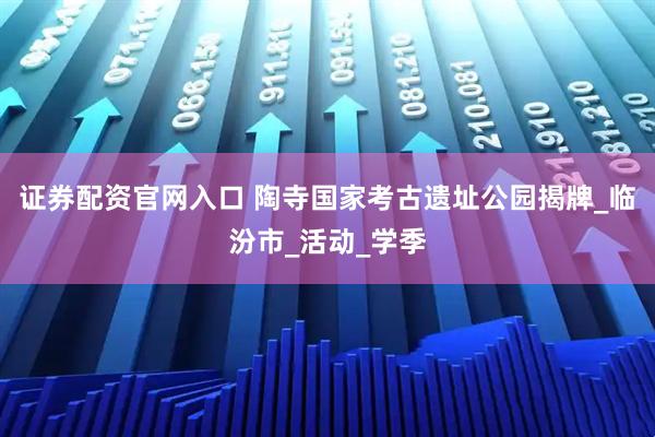 证券配资官网入口 陶寺国家考古遗址公园揭牌_临汾市_活动_学季