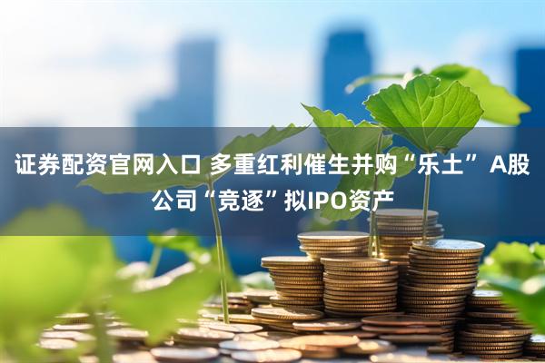 证券配资官网入口 多重红利催生并购“乐土” A股公司“竞逐”拟IPO资产