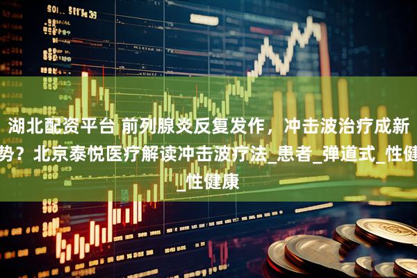 湖北配资平台 前列腺炎反复发作，冲击波治疗成新趋势？北京泰悦医疗解读冲击波疗法_患者_弹道式_性健康