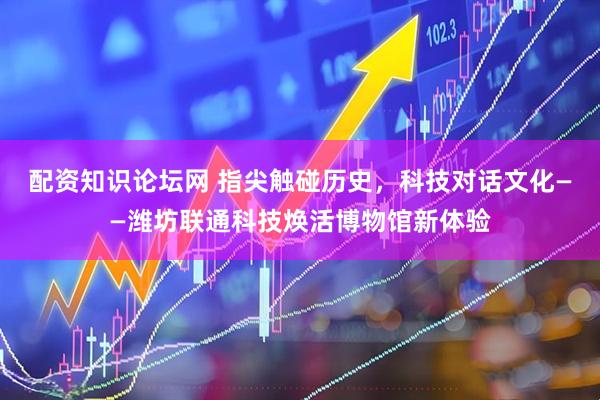 配资知识论坛网 指尖触碰历史，科技对话文化——潍坊联通科技焕活博物馆新体验